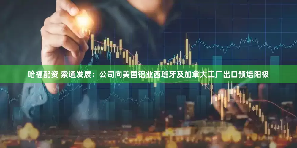 哈福配资 索通发展：公司向美国铝业西班牙及加拿大工厂出口预焙阳极