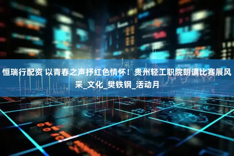 恒瑞行配资 以青春之声抒红色情怀！贵州轻工职院朗诵比赛展风采_文化_樊铁钢_活动月