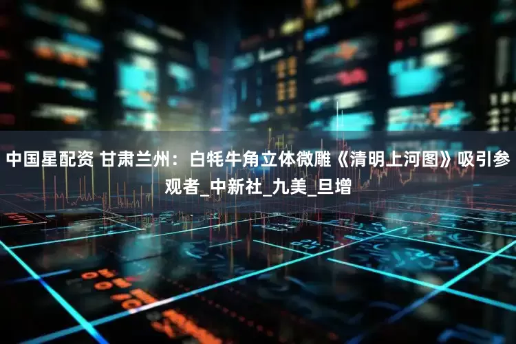中国星配资 甘肃兰州：白牦牛角立体微雕《清明上河图》吸引参观者_中新社_九美_旦增
