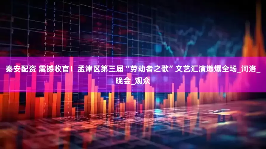秦安配资 震撼收官！孟津区第三届“劳动者之歌”文艺汇演燃爆全场_河洛_晚会_观众