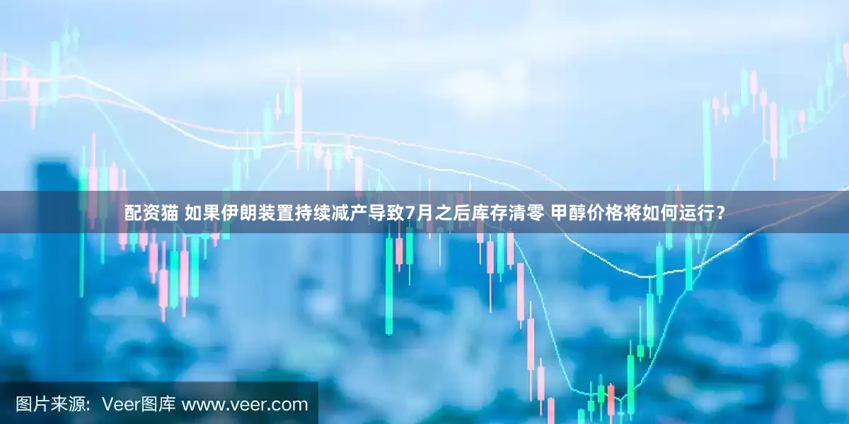 配资猫 如果伊朗装置持续减产导致7月之后库存清零 甲醇价格将如何运行？