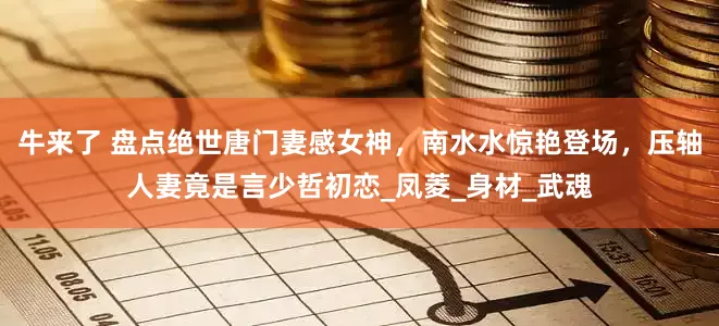 牛来了 盘点绝世唐门妻感女神，南水水惊艳登场，压轴人妻竟是言少哲初恋_凤菱_身材_武魂