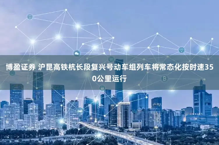 博盈证券 沪昆高铁杭长段复兴号动车组列车将常态化按时速350公里运行