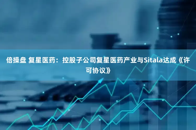 倍操盘 复星医药：控股子公司复星医药产业与Sitala达成《许可协议》