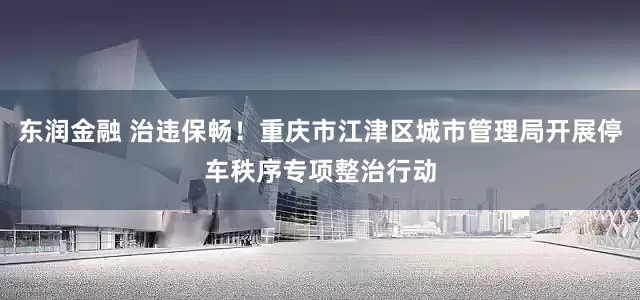 东润金融 治违保畅！重庆市江津区城市管理局开展停车秩序专项整治行动