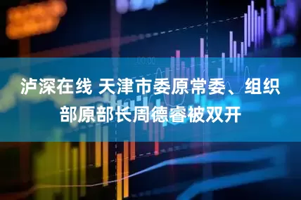 泸深在线 天津市委原常委、组织部原部长周德睿被双开
