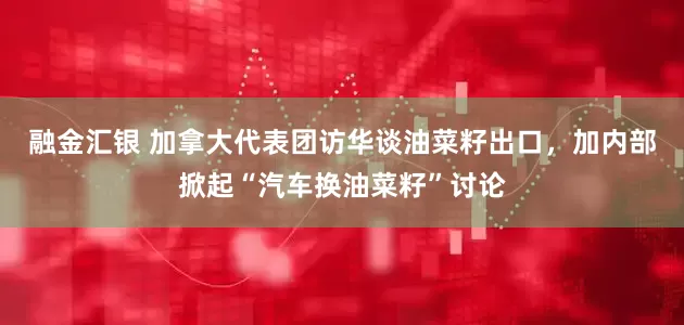 融金汇银 加拿大代表团访华谈油菜籽出口，加内部掀起“汽车换油菜籽”讨论