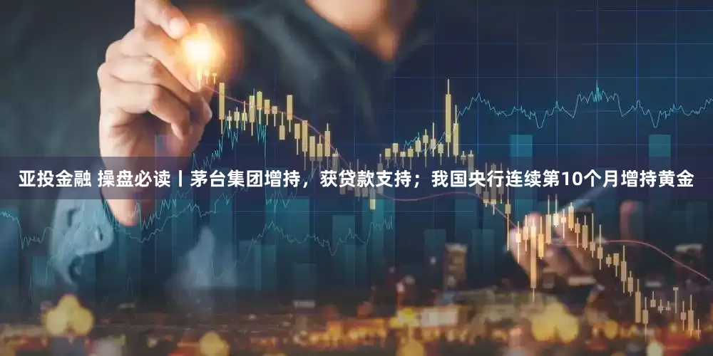 亚投金融 操盘必读丨茅台集团增持，获贷款支持；我国央行连续第10个月增持黄金