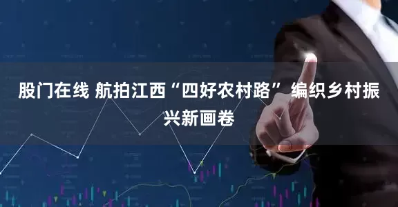 股门在线 航拍江西“四好农村路” 编织乡村振兴新画卷