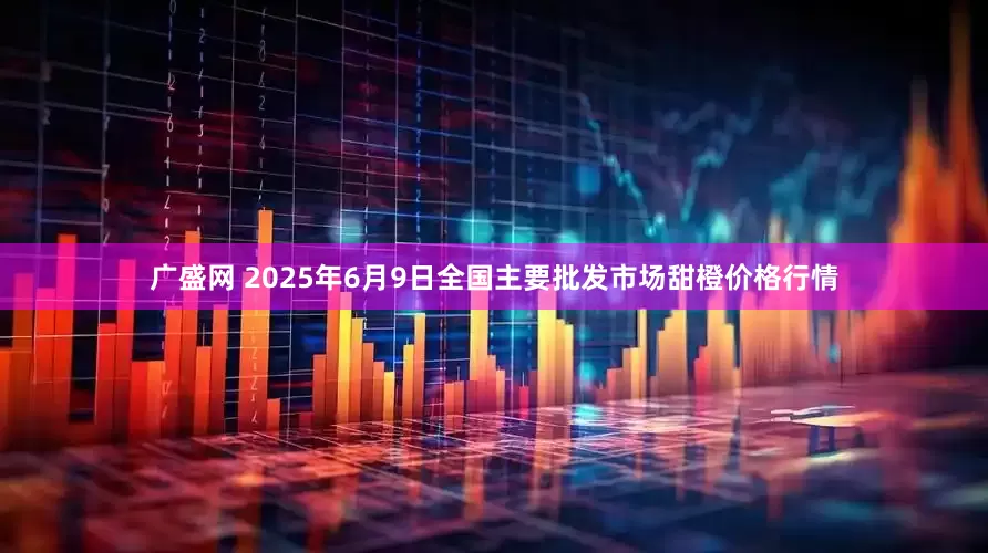 广盛网 2025年6月9日全国主要批发市场甜橙价格行情