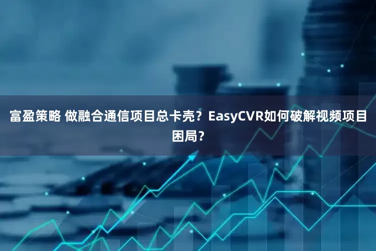 富盈策略 做融合通信项目总卡壳？EasyCVR如何破解视频项目困局？