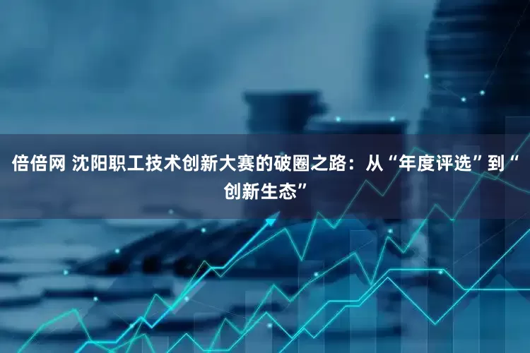 倍倍网 沈阳职工技术创新大赛的破圈之路：从“年度评选”到“创新生态”