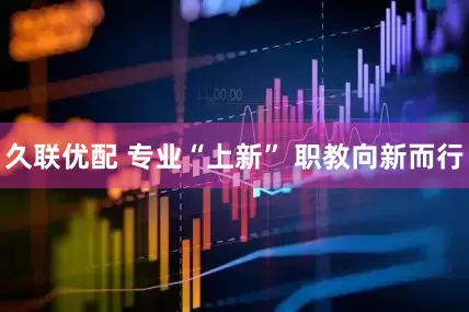久联优配 专业“上新” 职教向新而行